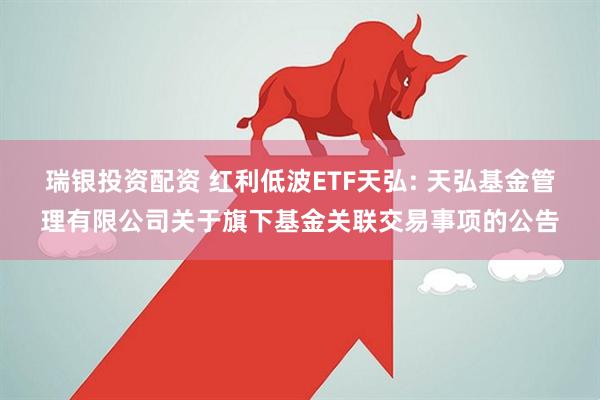 瑞银投资配资 红利低波ETF天弘: 天弘基金管理有限公司关于旗下基金关联交易事项的公告