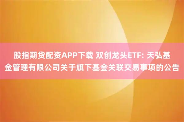 股指期货配资APP下载 双创龙头ETF: 天弘基金管理有限公司关于旗下基金关联交易事项的公告