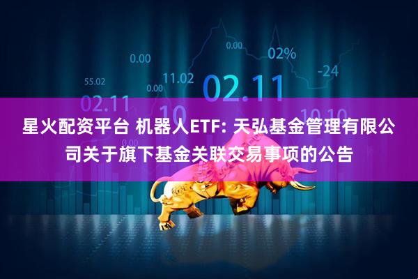 星火配资平台 机器人ETF: 天弘基金管理有限公司关于旗下基金关联交易事项的公告