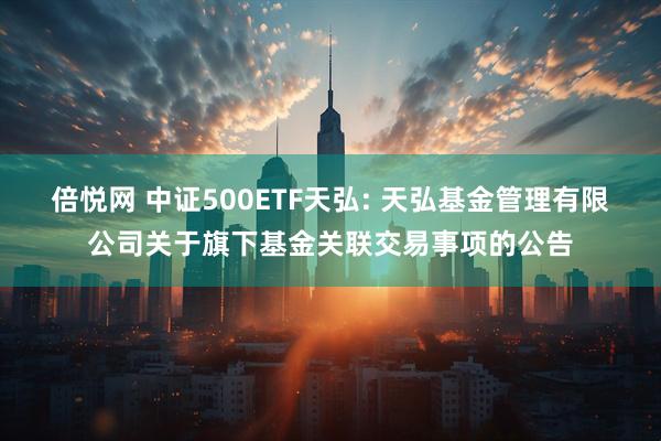倍悦网 中证500ETF天弘: 天弘基金管理有限公司关于旗下基金关联交易事项的公告