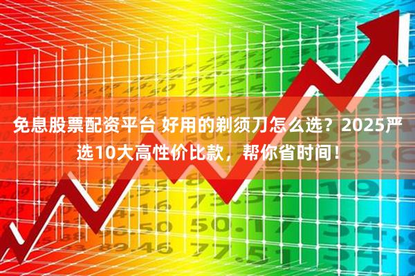 免息股票配资平台 好用的剃须刀怎么选？2025严选10大高性价比款，帮你省时间！