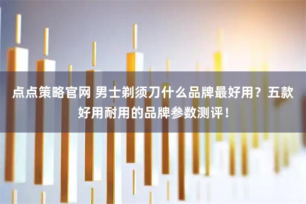 点点策略官网 男士剃须刀什么品牌最好用?五款好用耐用的品牌参数测评!