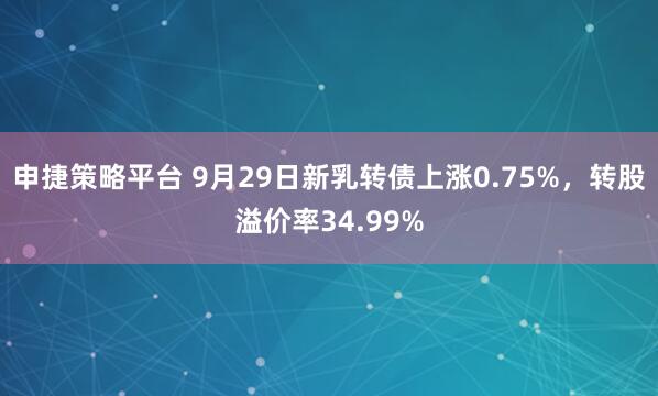 申捷策略平台 9月29日新乳转债上涨0.75%，转股溢价率34.99%