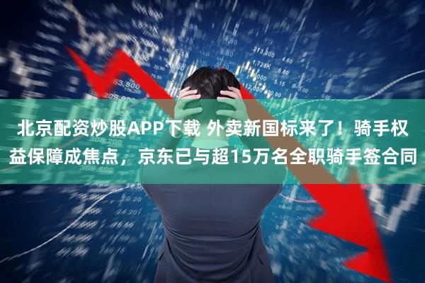 北京配资炒股APP下载 外卖新国标来了！骑手权益保障成焦点，京东已与超15万名全职骑手签合同