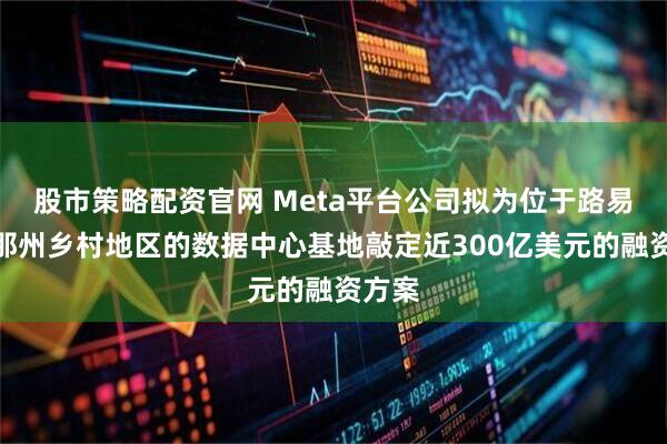 股市策略配资官网 Meta平台公司拟为位于路易斯安那州乡村地区的数据中心基地敲定近300亿美元的融资方案