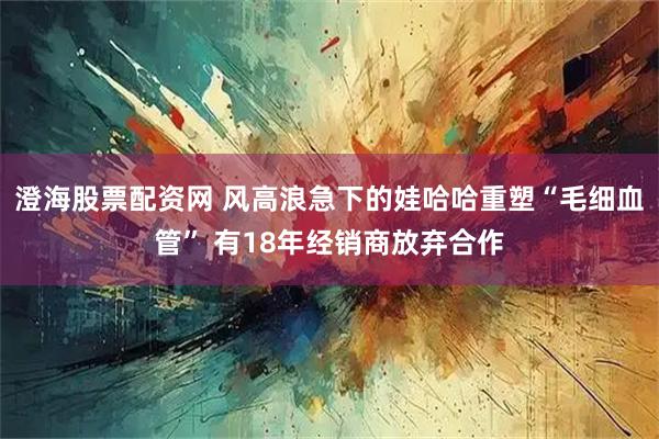 澄海股票配资网 风高浪急下的娃哈哈重塑“毛细血管” 有18年经销商放弃合作