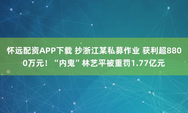 怀远配资APP下载 抄浙江某私募作业 获利超8800万元!“内鬼”林艺平被重罚1.77亿元