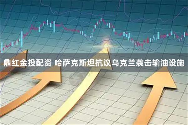 鼎红金投配资 哈萨克斯坦抗议乌克兰袭击输油设施