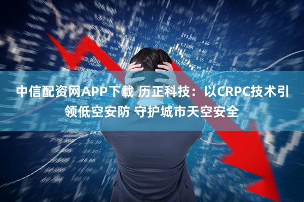 中信配资网APP下载 历正科技：以CRPC技术引领低空安防 守护城市天空安全