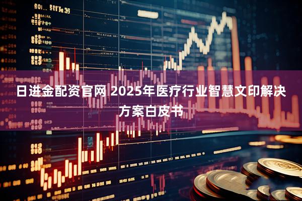 日进金配资官网 2025年医疗行业智慧文印解决方案白皮书