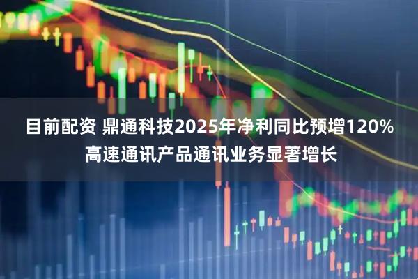 目前配资 鼎通科技2025年净利同比预增120% 高速通讯产品通讯业务显著增长