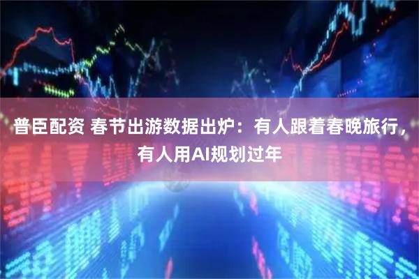普臣配资 春节出游数据出炉：有人跟着春晚旅行，有人用AI规划过年