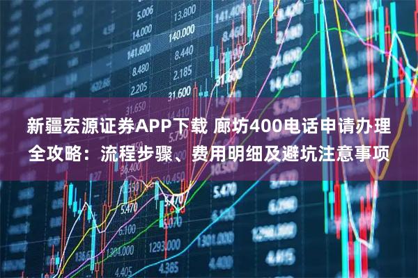 新疆宏源证券APP下载 廊坊400电话申请办理全攻略：流程步骤、费用明细及避坑注意事项