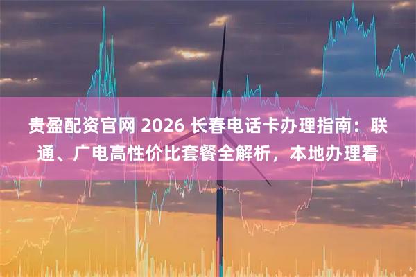 贵盈配资官网 2026 长春电话卡办理指南:联通、广电高性价比套餐全解析,本地办理看