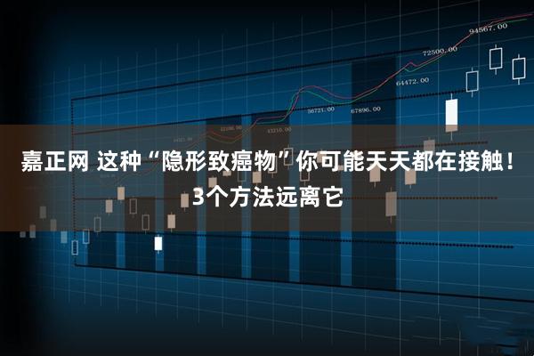 嘉正网 这种“隐形致癌物”你可能天天都在接触!3个方法远离它