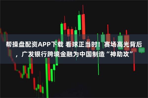 帮操盘配资APP下载 看球正当时！赛场高光背后，广发银行跨境金融为中国制造“神助攻”