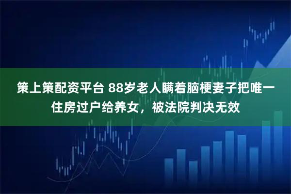 策上策配资平台 88岁老人瞒着脑梗妻子把唯一住房过户给养女，被法院判决无效